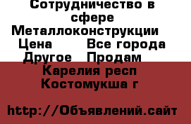 Сотрудничество в сфере Металлоконструкции  › Цена ­ 1 - Все города Другое » Продам   . Карелия респ.,Костомукша г.